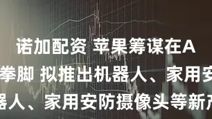 诺加配资 苹果筹谋在AI领域大展拳脚 拟推出机器人、家用安防摄像头等新产品