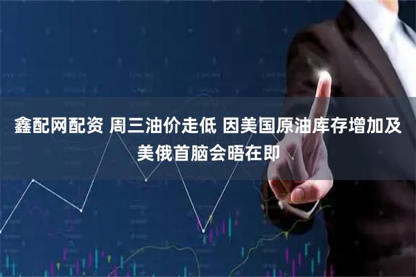 鑫配网配资 周三油价走低 因美国原油库存增加及美俄首脑会晤在即