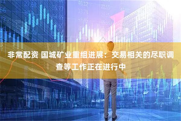 非常配资 国城矿业重组进展：交易相关的尽职调查等工作正在进行中