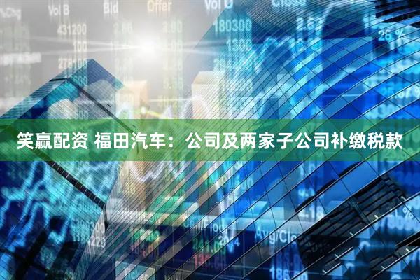 笑赢配资 福田汽车：公司及两家子公司补缴税款