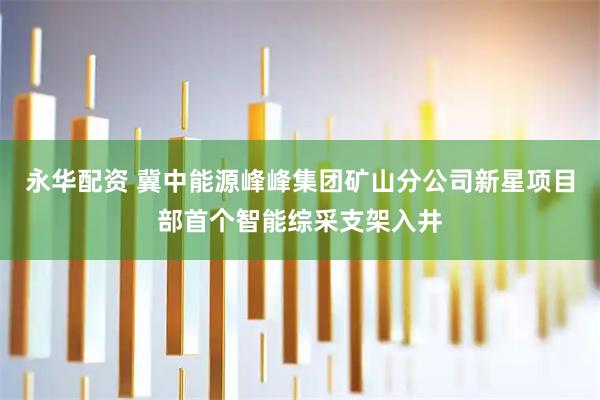 永华配资 冀中能源峰峰集团矿山分公司新星项目部首个智能综采支架入井