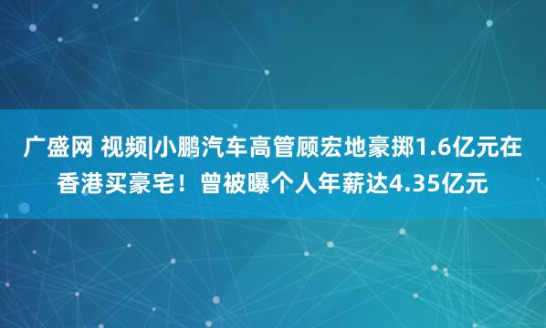 广盛网 视频|小鹏汽车高管顾宏地豪掷1.6亿元在香港买豪宅！曾被曝个人年薪达4.35亿元