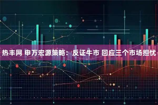 热丰网 申万宏源策略：反证牛市 回应三个市场担忧