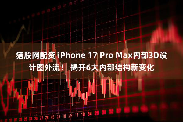 猎股网配资 iPhone 17 Pro Max内部3D设计图外流！ 揭开6大内部结构新变化