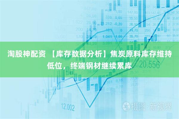 淘股神配资 【库存数据分析】焦炭原料库存维持低位，终端钢材继续累库