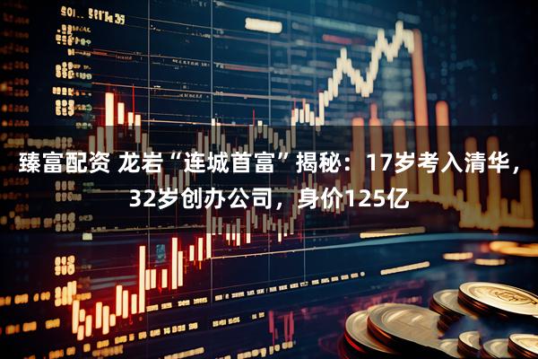 臻富配资 龙岩“连城首富”揭秘：17岁考入清华，32岁创办公司，身价125亿