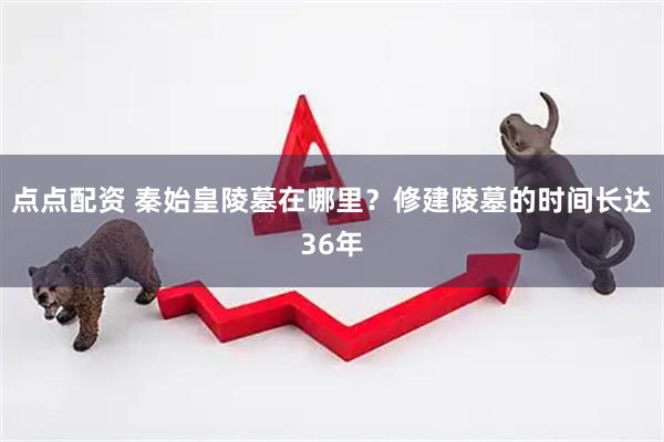 点点配资 秦始皇陵墓在哪里？修建陵墓的时间长达36年