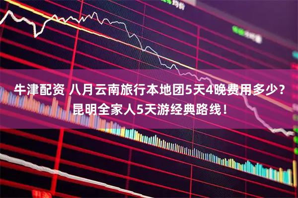 牛津配资 八月云南旅行本地团5天4晚费用多少？昆明全家人5天游经典路线！