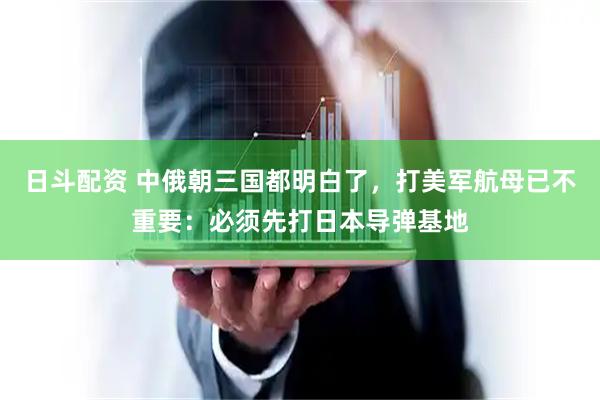日斗配资 中俄朝三国都明白了，打美军航母已不重要：必须先打日本导弹基地