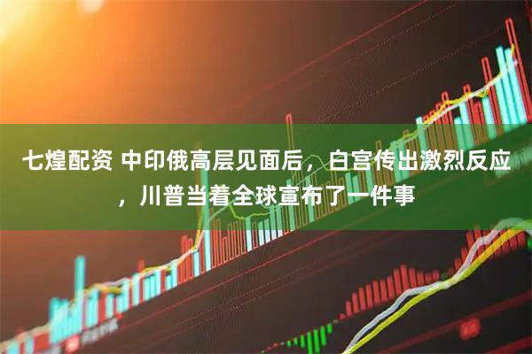 七煌配资 中印俄高层见面后，白宫传出激烈反应，川普当着全球宣布了一件事